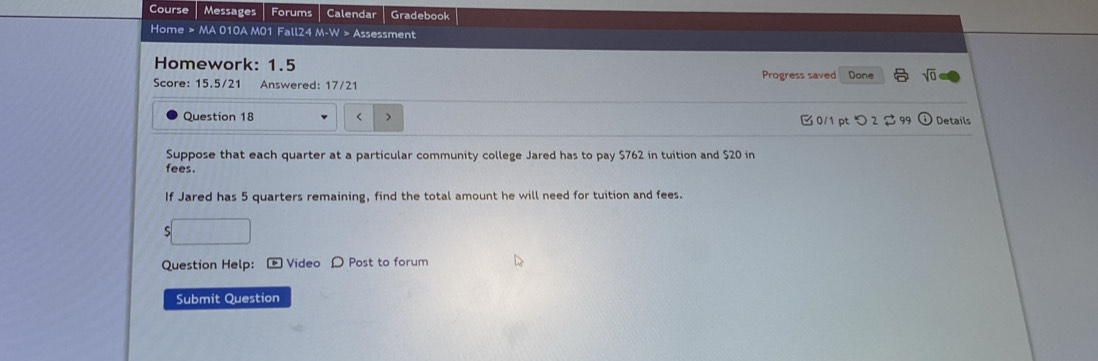 Course Messages Forums Calendar Gradebook 
Home > MA 010A M01 Fall24 M-W > Assessment 
Homework: 1.5 
Score: 15.5/21 Answered: 17/21 Progress saved Done sqrt(0) 
Question 18 < > 0/1 pt つ 2 $ 99 ) Detaíls 
Suppose that each quarter at a particular community college Jared has to pay $762 in tuition and $20 in 
fees. 
If Jared has 5 quarters remaining, find the total amount he will need for tuition and fees. 
□ 
Question Help: * Video D Post to forum 
Submit Question