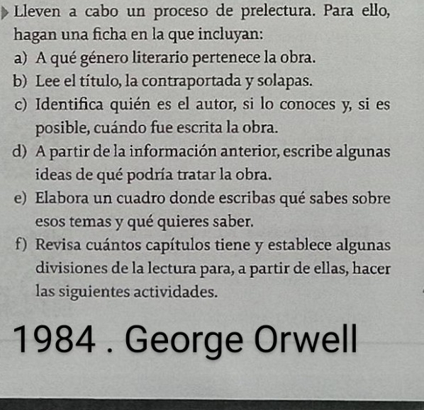 Lleven a cabo un proceso de prelectura. Para ello, 
hagan una ficha en la que incluyan: 
a) A qué género literario pertenece la obra. 
b) Lee el título, la contraportada y solapas. 
c) Identifica quién es el autor, si lo conoces y, si es 
posible, cuándo fue escrita la obra. 
d) A partir de la información anterior, escribe algunas 
ideas de qué podría tratar la obra. 
e) Elabora un cuadro donde escribas qué sabes sobre 
esos temas y qué quieres saber. 
f) Revisa cuántos capítulos tiene y establece algunas 
divisiones de la lectura para, a partir de ellas, hacer 
las siguientes actividades. 
1984 . George Orwell