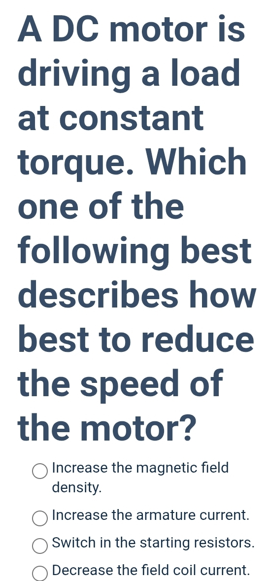 A DC motor is
driving a load
at constant
torque. Which
one of the
following best
describes how
best to reduce
the speed of
the motor?
Increase the magnetic field
density.
Increase the armature current.
Switch in the starting resistors.
Decrease the field coil current.