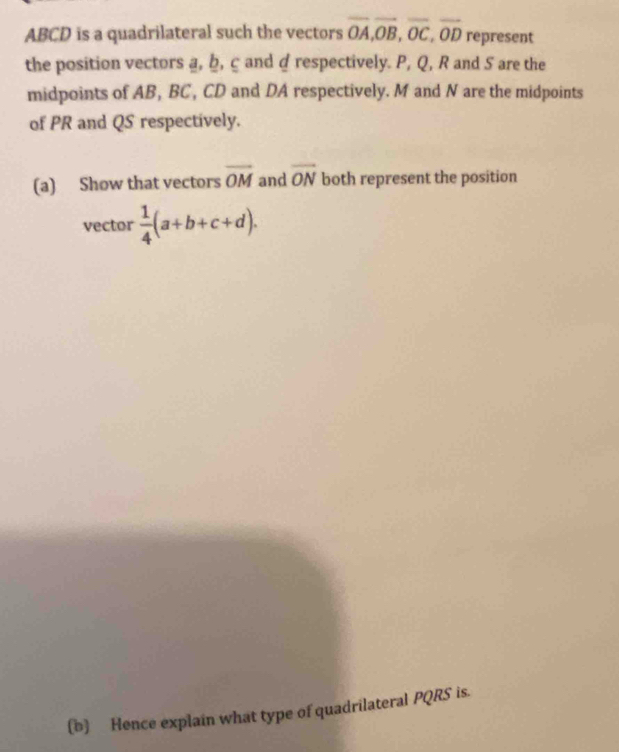 ABCD is a quadrilateral such the vectors overline OA, overline OB, overline OC, overline OD represent 
the position vectors a, b, ç and a respectively. P, Q, R and 5 are the 
midpoints of AB, BC, CD and DA respectively. M and N are the midpoints 
of PR and QS respectively. 
(a) Show that vectors overline OM and overline ON both represent the position 
vector  1/4 (a+b+c+d). 
(b) Hence explain what type of quadrilateral PQRS is.