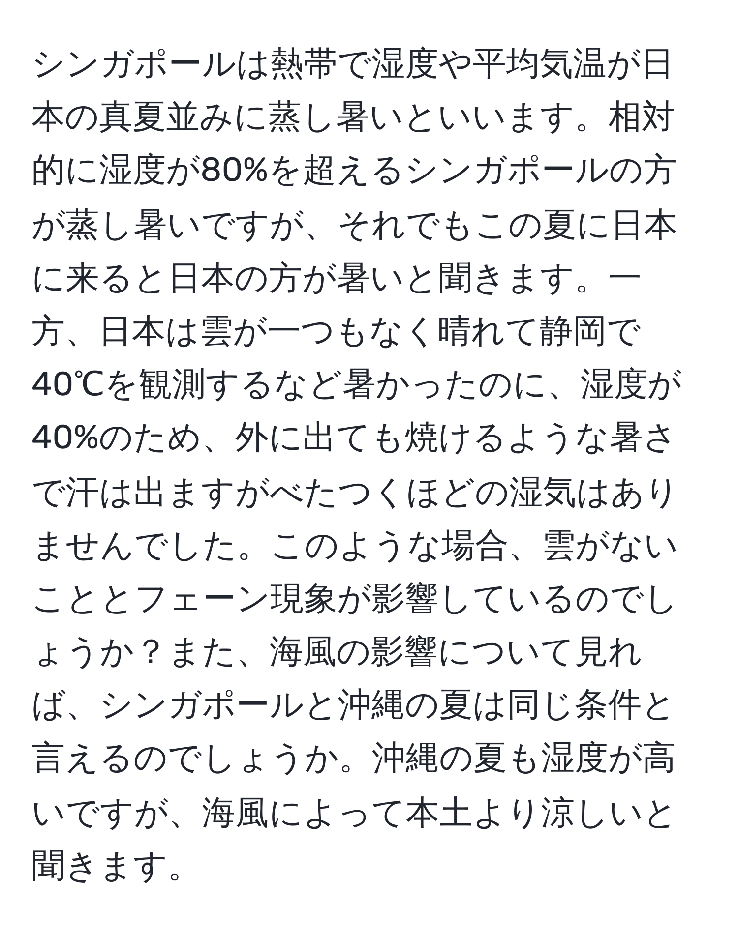 シンガポールは熱帯で湿度や平均気温が日本の真夏並みに蒸し暑いといいます。相対的に湿度が80%を超えるシンガポールの方が蒸し暑いですが、それでもこの夏に日本に来ると日本の方が暑いと聞きます。一方、日本は雲が一つもなく晴れて静岡で40℃を観測するなど暑かったのに、湿度が40%のため、外に出ても焼けるような暑さで汗は出ますがべたつくほどの湿気はありませんでした。このような場合、雲がないこととフェーン現象が影響しているのでしょうか？また、海風の影響について見れば、シンガポールと沖縄の夏は同じ条件と言えるのでしょうか。沖縄の夏も湿度が高いですが、海風によって本土より涼しいと聞きます。