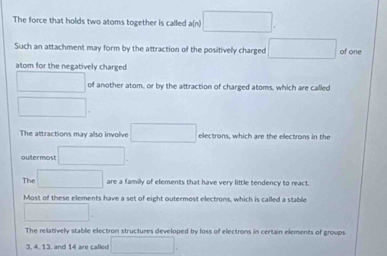 The force that holds two atoms together is called a(n) □. 
Such an attachment may form by the attraction of the positively charged □ of one
atom for the negatively charged
□ of another atom, or by the attraction of charged atoms, which are called
□. 
The attractions may also involve □ electrons, which are the electrons in the
outermost □.
The □ are a family of elements that have very little tendency to react.
Most of these elements have a set of eight outermost electrons, which is called a stable
□ .
The relatively stable electron structures developed by loss of electrons in certain elements of groups
3, 4. 13, and 14 are called □.