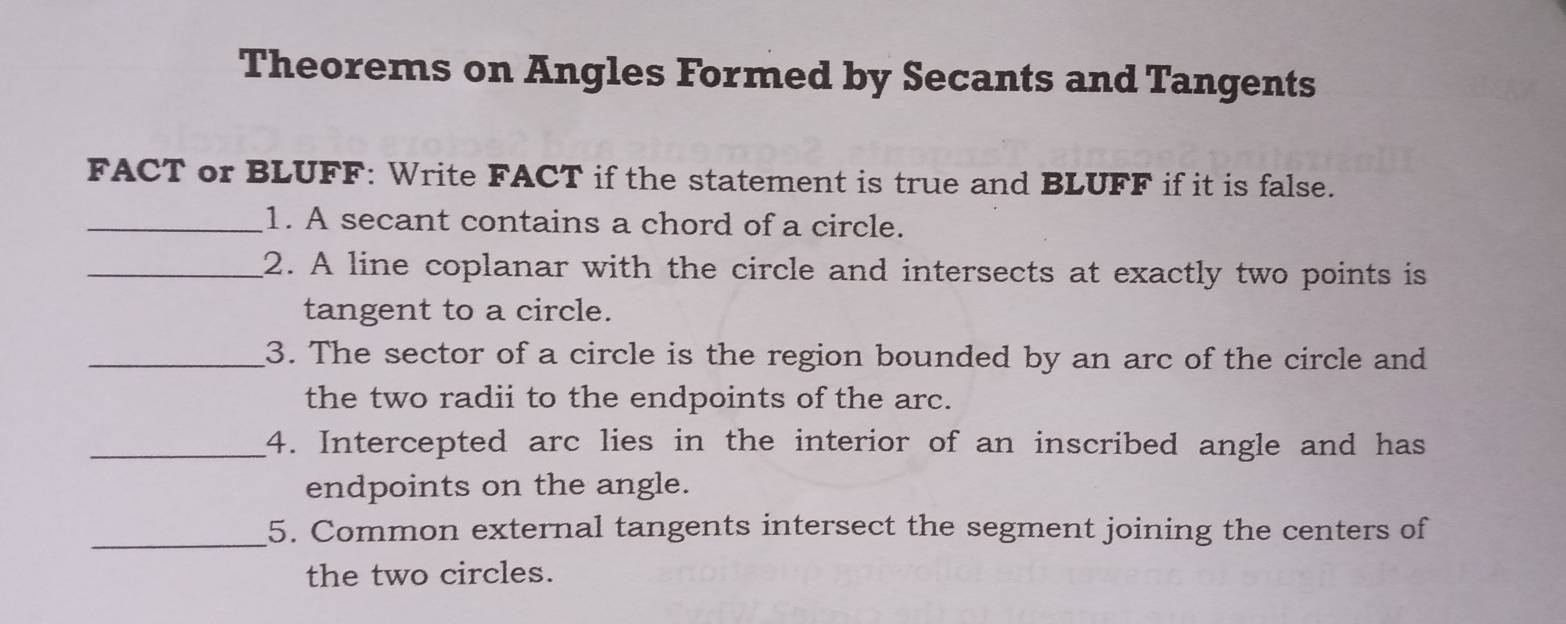 Theorems on Angles Formed by Secants and Tangents 
FACT or BLUFF: Write FACT if the statement is true and BLUFF if it is false. 
_1. A secant contains a chord of a circle. 
_2. A line coplanar with the circle and intersects at exactly two points is 
tangent to a circle. 
_3. The sector of a circle is the region bounded by an arc of the circle and 
the two radii to the endpoints of the arc. 
_4. Intercepted arc lies in the interior of an inscribed angle and has 
endpoints on the angle. 
_5. Common external tangents intersect the segment joining the centers of 
the two circles.