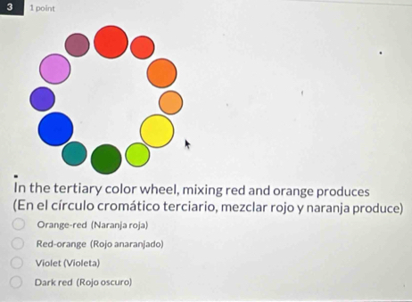 3 1 point
In the tertiary color wheel, mixing red and orange produces
(En el círculo cromático terciario, mezclar rojo y naranja produce)
Orange-red (Naranja roja)
Red-orange (Rojo anaranjado)
Violet (Violeta)
Dark red (Rojo oscuro)