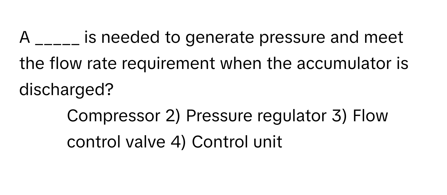 A _____ is needed to generate pressure and meet the flow rate requirement when the accumulator is discharged?

1) Compressor 2) Pressure regulator 3) Flow control valve 4) Control unit