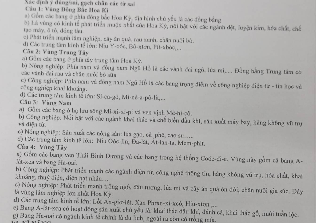 Xác định ý đùng/sai, gạch chân các từ sai
* Cầâu 1: Vùng Đông Bắc Hoa Kì
a) Gồm các bang ở phía đông bắc Hoa Kỳ, địa hình chủ yếu là các đồng bằng
b) Là vùng có kinh tế phát triển muộn nhất của Hoa Kỳ, nổi bật với các ngành đệt, luyện kim, hóa chất, chế
tạo máy, ô tô, đóng tàu.
c) Phát triển mạnh lâm nghiệp, cây ăn quả, rau xanh, chăn nuôi bò.
d) Các trung tâm kinh tế lớn: Niu Y-oóc, Bô-xtơn, Pít-xbớc,...
Câu 2: Vùng Trung Tây
a) Gồm các bang ở phía tây trung tâm Hoa Kỳ.
b) Nông nghiệp: Phía nam và đông nam Ngũ Hồ là các vành đai ngô, lúa mì,.... Đồng bằng Trung tâm có
các vành đai rau và chăn nuôi bò sữa
c) Công nghiệp: Phía nam và đông nam Ngũ Hồ là các bang trọng điểm về công nghiệp điện tử - tin học và
công nghiệp khai khoáng.
d) Các trung tâm kinh tế lớn: Si-ca-gô, Mi-nê-a-pô-lít,...
Câu 3: Vùng Nam
a) Gồm các bang ở hạ lưu sông Mi-xi-xi-pi và ven vịnh Mê-hi-cô.
b) Công nghiệp: Nổi bật với các ngành khai thác và chế biến dầu khí, sản xuất máy bay, hàng không vũ trụ
và điện tử.
c) Nông nghiệp: Sản xuất các nông sản: lúa gạo, cà _phê, cao su.....
d) Các trung tâm kinh tế lớn: Niu Oóc-lin, Đa-lát, Át-lan-ta, Mem-phit.
Câu 4: Vùng Tây
a) Gồm các bang ven Thái Bình Dương và các bang trong hệ thống Coóc-đi-e. Vùng này gồm cả bang A-
lát-xca và bang Ha-oai.
b) Công nghiệp: Phát triển mạnh các ngành điện tử, công nghệ thông tin, hàng không vũ trụ, hóa chất, khai
khoáng, thuỷ điện, điện hạt nhân...
c) Nông nghiệp: Phát triển mạnh trồng ngô, đậu tương, lúa mì và cây ăn quả ôn đới, chăn nuôi gia súc. Đây
là vùng lâm nghiệp lớn nhất Hoa Kỳ.
d) Các trung tâm kinh tế lớn: Lốt An-giơ-lét, Xan Phran-xi-xcô, Hiu-xtơn ,...
e) Bang A-lát-xca có hoạt động sản xuất chủ yếu là: khai thác dầu khí, đánh cá, khai thác gỗ, nuôi tuần lộc.
g) Bang Ha-oai có ngành kinh tế chính là du lịch, ngoài ra còn có trồng mía.