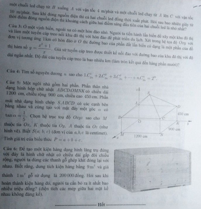 một chuỗi led chạy từ B xuống A với vận tốc 4 m/phút và một chuỗi led chạy từ A lên C với vận tốc
10 m/phút. Sau khi đóng nguồn điện thì cả hai chuỗi led đồng thời xuất phát. Hỏi sau bao nhiêu giây từ
thời điểm đóng nguồn điện thi khoảng cách giữa hai điểm sáng đầu tiên của hai chuỗi led là nhỏ nhất?
Cầu 3: Ở một vịnh biển, ngoài xa có một hòn đào nhỏ. Người ta tiến hành lần biển để xây một khu đô thị
và làm một tuyển cáp treo nổi khu đô thị với hòn đảo để phát triển du lịch. Xét trong hệ tọa độ Oxy với
đơn vị tương ứng 1km có hòn đảo ở 0 thì đường bao của phần đất lần biển có dạng là một phần của đồ
thị hàm số y= (x^2+1)/x . Giả sử tuyến cáp treo được thiết kế nổi đảo với đường bao của khu đô thị với độ
dài ngắn nhất. Độ đài của tuyến cáp treo là bao nhiêu km (làm tròn kết quá đến hàng phần mười)?
Cu 4: Tìm số nguyên dương n sao cho 1.C_(2n)^1+2.C_(2n)^2+3.C_(2n)^1+·s +nC_(2n)^n=2^0.
Câu 5: Một ngôi nhà gồm hai phần. Phần thân nh
đạng hình hộp chữ nhật ABCD.OMNK có chiều dà
1200 cm, chiều rộng 900 cm, chiều cao 450 cm. Phầ
mái nhà đạng hình chóp S.ABCD có các cạnh bê
bằng nhau và cùng tạo với mặt đảy một góc o c
tan alpha = 1/5 . Chọn hệ trục toạ độ Oxyz sao cho M
thuộc tia Ox, K thuộc tia Oy, A thuộc tia Oz (như
hình vẽ). Biết S(a;b;c) (đơn vị của α,b, c là centimet)
Tính giá trị của biêu thức P=a+b+c.
Câu 6: Để tạo một kiện hàng dạng hình lăng trụ đứn
với đáy là hình chữ nhật có chiều dài gấp đôi chiề
rộng, người ta dùng các thanh g^(frac 2)0 ghép khít đóng lại vớ
nhau. Biết rằng, dung tích kiện hàng bằng 9m^3 và gi
thành 1m^2° gỗ sử dụng là 200 000 đồng. Hỏi sau kh
hoàn thành kiện hàng đó, người ta cần bỏ ra ít nhất ba
nhiêu triệu đồng? (diện tích các mép giữa hai mặt k
nhau không đáng kế).
_
_Hết_
_