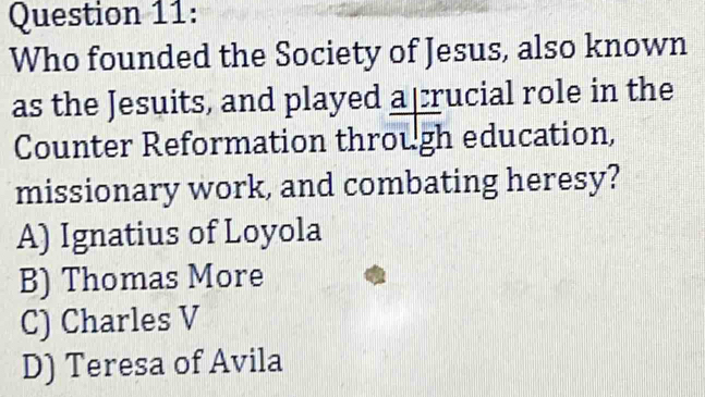 Who founded the Society of Jesus, also known
as the Jesuits, and played a crucial role in the
Counter Reformation through education,
missionary work, and combating heresy?
A) Ignatius of Loyola
B) Thomas More
C) Charles V
D) Teresa of Avila