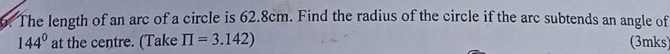 The length of an arc of a circle is 62.8cm. Find the radius of the circle if the arc subtends an angle of
144° at the centre. (Take prodlimits =3.142) (3mks)