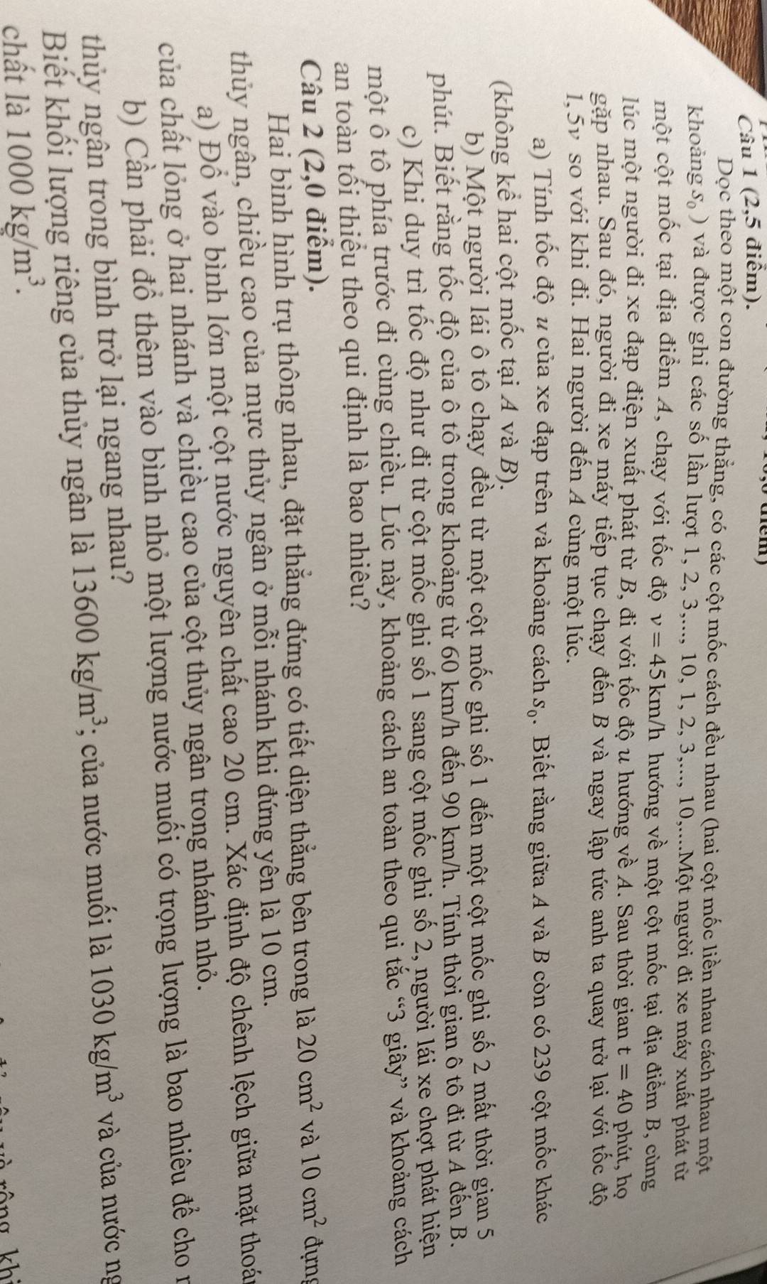 (2,5 điểm).
Dọc theo một con đường thắng, có các cột mốc cách đều nhau (hai cột mốc liền nhau cách nhau một
khoảng S_0) 0 và được ghi các số lần lượt 1, 2, 3,..., 10, 1, 2.3... 10,....Một người đi xe máy xuất phát từ
một cột mốc tại địa điểm A, chạy với tốc độ v=45 km/h hướng về một cột mốc tại địa điểm B, cùng
lúc một người đi xe đạp điện xuất phát từ B, đi với tốc độ u hướng về A. Sau thời gian t=40 phút, họ
gặp nhau. Sau đó, người đi xe máy tiếp tục chạy đến B và ngay lập tức anh ta quay trở lại với tốc độ
1.5v so với khi đi. Hai người đến 4 cùng một lúc.
a) Tính tốc độ u của xe đạp trên và khoảng cách S_0. Biết rằng giữa A và B còn có 239 cột mốc khác
(không kể hai cột mốc tại A và B).
b) Một người lái ô tô chạy đều từ một cột mốc ghi số 1 đến một cột mốc ghi số 2 mất thời gian 5
phút. Biết rằng tốc độ của ô tô trong khoảng từ 60 km/h đến 90 km/h. Tính thời gian ô tô đi từ A đến B.
c) Khi duy trì tốc độ như đị từ cột mốc ghi số 1 sang cột mốc ghi số 2, người lái xe chợt phát hiện
một ô tô phía trước đi cùng chiều. Lúc này, khoảng cách an toàn theo qui tắc “3 giây” và khoảng cách
an toàn tối thiếu theo qui định là bao nhiêu?
Câu 2 (2,0 điểm). 20cm^2 và 10cm^2 đựn
Hai bình hình trụ thông nhau, đặt thắng đứng có tiết diện thẳng bên trong là
thủy ngân, chiều cao của mực thủy ngân ở mỗi nhánh khi đứng yên là 10 cm.
a) Đổ vào bình lớn một cột nước nguyên chất cao 20 cm. Xác định độ chênh lệch giữa mặt thoán
của chất lỏng ở hai nhánh và chiều cao của cột thủy ngân trong nhánh nhỏ.
b) Cần phải đồ thêm vào bình nhỏ một lượng nước muối có trọng lượng là bao nhiêu để cho n
thủy ngân trong bình trở lại ngang nhau?
Biết khối lượng riêng của thủy ngân là 13600kg/m^3; của nước muối là 1030kg/m^3 và của nước ng
chất là 1000kg/m^3.