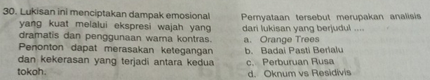 Lukisan ini menciptakan dampak emosional Pernyataan tersebut merupakan analisis
yang kuat melalui ekspresi wajah yang dari lukisan yang berjudul ....
dramatis dan penggunaan warna kontras. a. Orange Trees
Penonton dapat merasakan ketegangan b. Badai Pasti Berlalu
dan kekerasan yang terjadi antara kedua
tokoh. c. Perburuan Rusa
d. Oknum vs Residivis