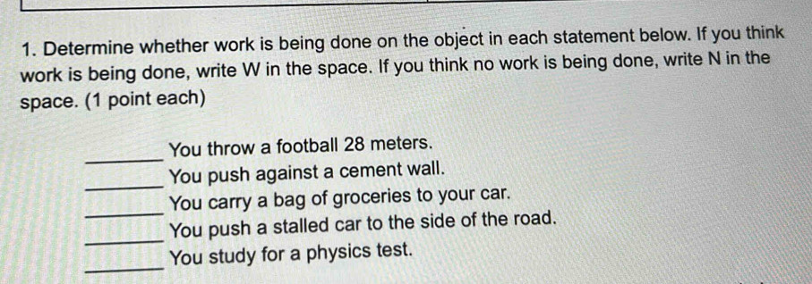 Determine whether work is being done on the object in each statement below. If you think 
work is being done, write W in the space. If you think no work is being done, write N in the 
space. (1 point each) 
_ 
You throw a football 28 meters. 
_ 
You push against a cement wall. 
_ 
You carry a bag of groceries to your car. 
_ 
You push a stalled car to the side of the road. 
_ 
You study for a physics test.