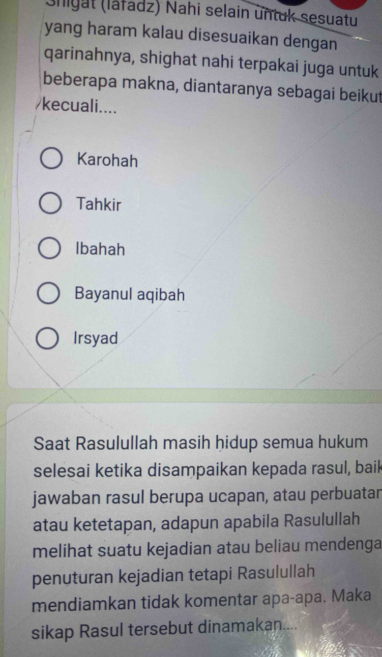 (Shigat (lafadz) Nahi selain untuk sesuatu
yang haram kalau disesuaikan dengan
qarinahnya, shighat nahi terpakai juga untuk
beberapa makna, diantaranya sebagai beikut
/kecuali....
Karohah
Tahkir
Ibahah
Bayanul aqibah
Irsyad
Saat Rasulullah masih hidup semua hukum
selesai ketika disampaikan kepada rasul, bail
jawaban rasul berupa ucapan, atau perbuatar
atau ketetapan, adapun apabila Rasulullah
melihat suatu kejadian atau beliau mendenga
penuturan kejadian tetapi Rasulullah
mendiamkan tidak komentar apa-apa. Maka
sikap Rasul tersebut dinamakan....