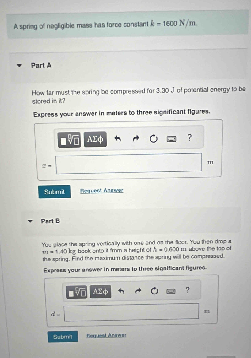 A spring of negligible mass has force constant k=1600N/m. 
Part A 
How far must the spring be compressed for 3.30 J of potential energy to be 
stored in it? 
Express your answer in meters to three significant figures.
AΣφ ?
m
x=
Submit Request Answer 
Part B 
You place the spring vertically with one end on the floor. You then drop a
m=1.40kg book onto it from a height of h=0.600 m above the top of 
the spring. Find the maximum distance the spring will be compressed. 
Express your answer in meters to three significant figures.
AΣφ ?
d=
m
Submit Request Answer