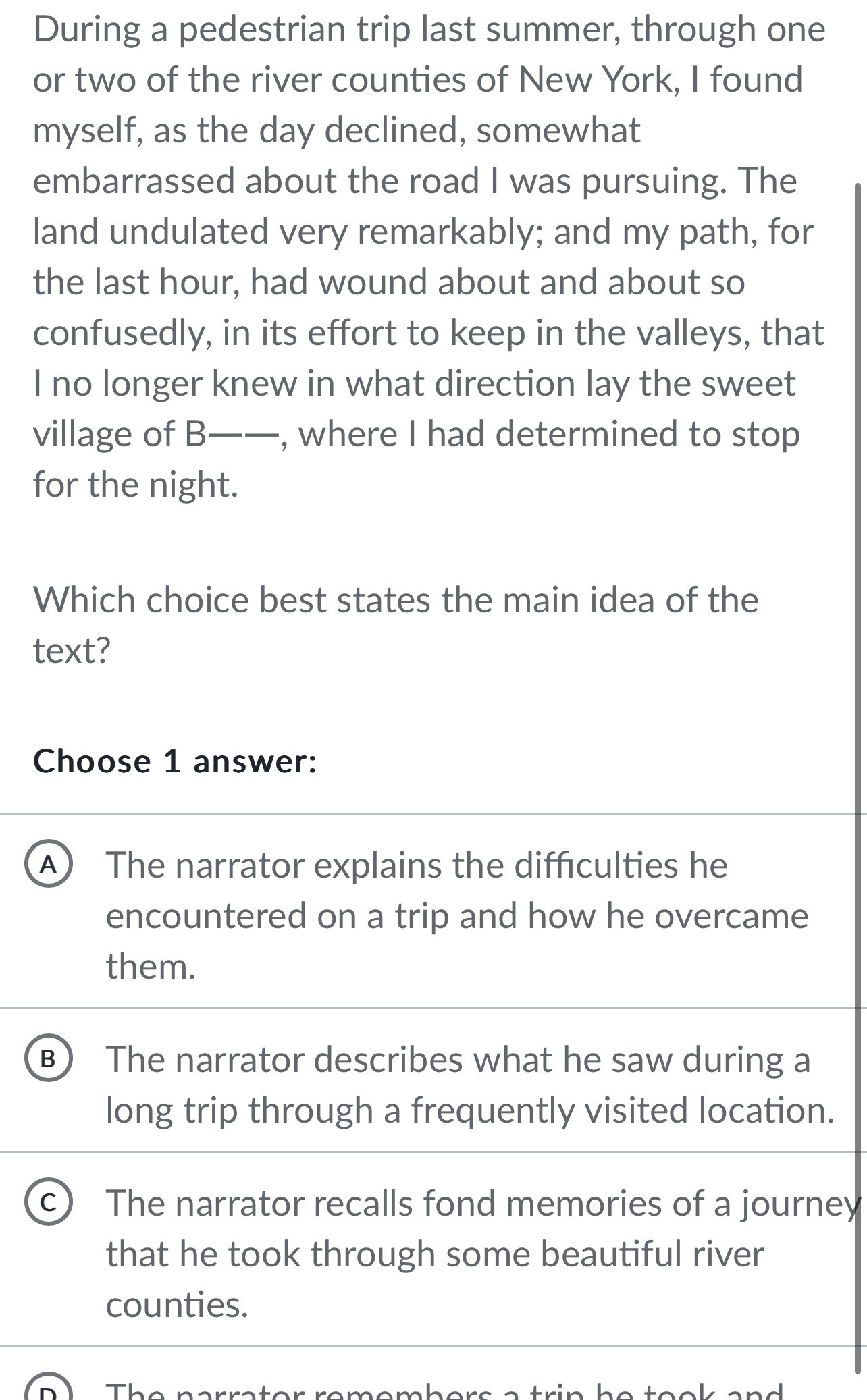 During a pedestrian trip last summer, through one
or two of the river counties of New York, I found
myself, as the day declined, somewhat
embarrassed about the road I was pursuing. The
land undulated very remarkably; and my path, for
the last hour, had wound about and about so
confusedly, in its effort to keep in the valleys, that
I no longer knew in what direction lay the sweet
village of B- ——_, , where I had determined to stop
for the night.
Which choice best states the main idea of the
text?
Choose 1 answer:
A The narrator explains the difficulties he
encountered on a trip and how he overcame
them.
B) The narrator describes what he saw during a
long trip through a frequently visited location.
C The narrator recalls fond memories of a journey
that he took through some beautiful river
counties.