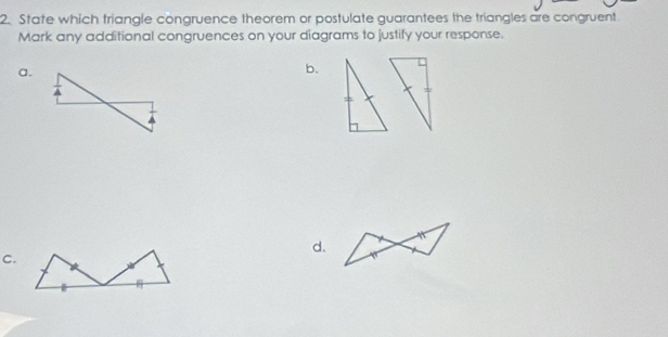 State which triangle congruence theorem or postulate guarantees the triangles are congruent 
Mark any additional congruences on your diagrams to justify your response. 
a. 
b. 
d. 
C.