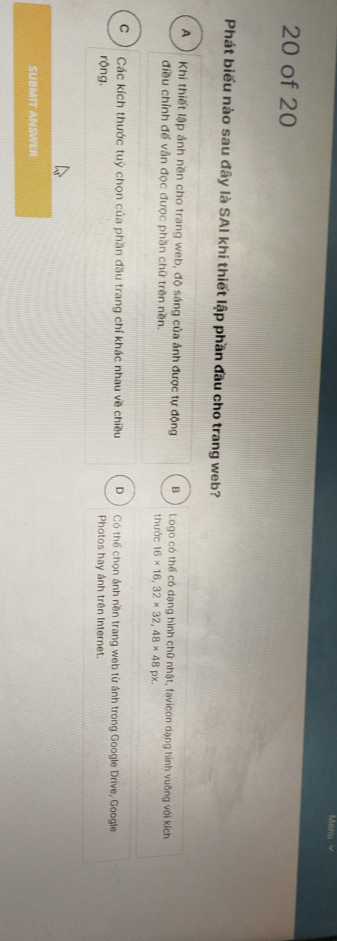 of 20
Phát biểu nào sau đây là SAI khi thiết lập phần đầu cho trang web?
A ) Khi thiết lập ánh nền cho trang web, độ sáng của ảnh được tự động B Logo có thể có dạng hình chữ nhật, favicon dạng hình vuông với kích
điều chỉnh đế vẫn đọc được phần chữ trên nền.
thước 16* 16,32* 32,48* 48 px.
C Các kích thước tuỳ chọn của phần đầu trang chỉ khác nhau về chiều D Có thể chọn ảnh nền trang web từ ánh trong Google Drive, Google
rộng. Photos hay ánh trên Internet.
Submit Answer