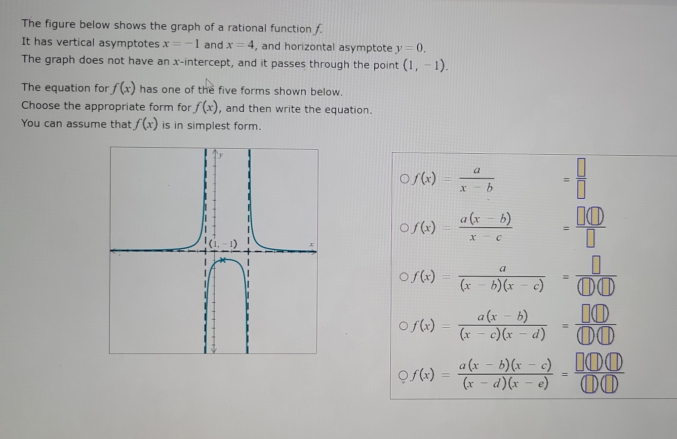 The figure below shows the graph of a rational function f.
It has vertical asymptotes x=-1 and x=4 , and horizontal asymptote y=0. 
The graph does not have an x-intercept, and it passes through the point (1,-1). 
The equation for f(x) has one of the five forms shown below.
Choose the appropriate form for f(x) , and then write the equation.
You can assume that f(x) is in simplest form.
f(x)= a/x-b 
= □ /□  
f(x)= (a(x-b))/x-c  = □ (□ )/□  
f(x)= a/(x-b)(x-c) = □ /(□ )(□ ) 
f(x)= (a(x-b))/(x-c)(x-d) = □ (□ )/□ (□ ) 
f(x)= (a(x-b)(x-c))/(x-d)(x-e) = □ (□ )(□ )/□ (□ ) 