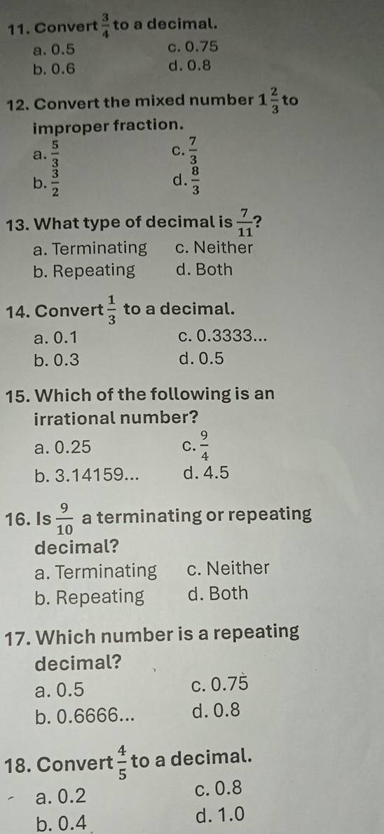 Convert  3/4  to a decimal.
a. 0.5 c. 0.75
b. 0.6 d. 0.8
12. Convert the mixed number 1 2/3  to
improper fraction.
C.
a.  5/3   7/3 
d.
b.  3/2   8/3 
13. What type of decimal is  7/11  ?
a. Terminating c. Neither
b. Repeating d. Both
14. Convert  1/3  to a decimal.
a. 0.1 c. 0.3333...
b. 0.3 d. 0.5
15. Which of the following is an
irrational number?
a. 0.25 C.  9/4 
b. 3.14159... d. 4.5
16. Is  9/10  a terminating or repeating
decimal?
a. Terminating c. Neither
b. Repeating d. Both
17. Which number is a repeating
decimal?
a. 0.5 c. 0.7 7overline □ 
b. 0.6666... d. 0.8
18. Convert  4/5  to a decimal.
a. 0.2 c. 0.8
b. 0.4 d. 1.0