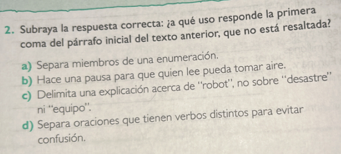 Subraya la respuesta correcta: ¿a qué uso responde la primera
coma del párrafo inicial del texto anterior, que no está resaltada?
a) Separa miembros de una enumeración.
b) Hace una pausa para que quien lee pueda tomar aire.
c) Delimita una explicación acerca de ''robot'', no sobre '‘desastre”
ni ‘'equipo’’.
d) Separa oraciones que tienen verbos distintos para evitar
confusión.