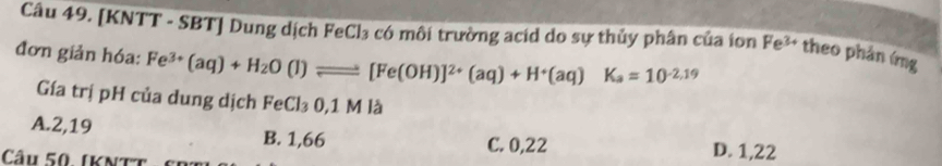 [KNTT - SBT] Dung dịch FeCl₃ có môi trường acid do sự thủy phân của ion Fe^(3+) theo phản ứng
đơn giản hóa: Fe^(3+)(aq)+H_2O(l)leftharpoons [Fe(OH)]^2+(aq)+H^+(aq)K_a=10^(-2.19)
Gía trị pH của dung dịch FeCl₃ 0,1 M là
A. 2,19 B. 1,66 C. 0,22 D. 1,22
Câu 50. (KNtt