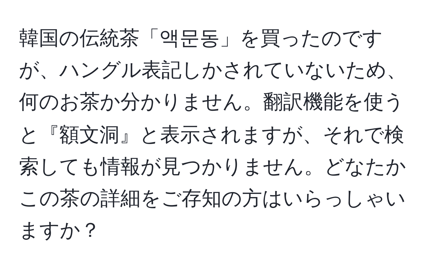 韓国の伝統茶「액문동」を買ったのですが、ハングル表記しかされていないため、何のお茶か分かりません。翻訳機能を使うと『額文洞』と表示されますが、それで検索しても情報が見つかりません。どなたかこの茶の詳細をご存知の方はいらっしゃいますか？