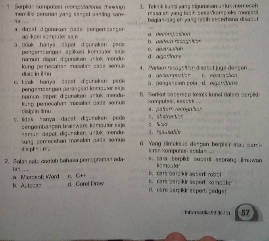 Berpikir komputasi (computational thinking) 3. Teknik kunci yang digunakan untuk memecah
memiliki peranan yang sangat penting kare- masalah yang lebih besar/kompleks menjadi
na .... bagian-bagian yang lebih sederhana disebut
a. dapat digunakan pada pengembangan , ,
aplikasi komputer saja a. decompostion
b. tidak hanya dapat digunakan pada b. pattern recognition
pengembangan aplikasi komputer saja c. abstractioh
namun dapat digunakan untuk mendu- d. algorithms
kung pemecahan masalah pada semua 4. Pattern recognition disebut juga dengan ....
disiplin ilmu a. decompostion c. abstraction
c. tidak hanya dapat digunakan pada b. pengenalan pola d. algorrithms
pengembangan perangkat komputer saja
namun dapat digunakan untuk mendu- 5. Berikut beberapa teknik kunci dalam berpikir
kung pemecahan masalah pada semua komputasi, kecuali ....
disiplin ilmu a. pattern recognition
d. tidak hanya dapat digunakan pada b. abstraction
pengembangan brainware komputer saja c. flickr
namun dapat digunakan untuk mendu- d. resusable
kung pemecahan masalah pada semua 6. Yang dimaksud dengan berpikir atau pemi-
disiplin ilmu kiran komputasi adalah ....
2. Salah satu contoh bahasa pemograman ada- a. cara berpikir seperti seorang ilmuwan
komputer
lah .... b. cara berpikir seperti robot
a. Microsoft Word c. C++
b. Autocad d. Corel Draw
c. cara berpikir seperti komputer
d. cara berpikir seperti gadget
Informatika 9B (K-13) 57