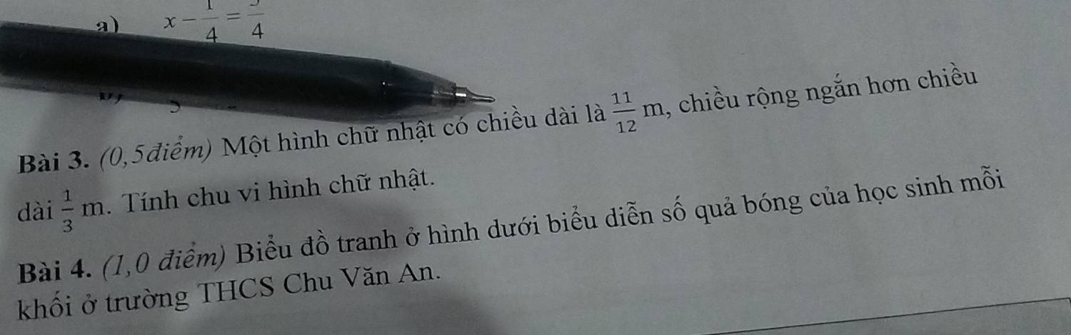 x- 1/4 =frac 4
Bài 3. (0,5điểm) Một hình chữ nhật có chiều dài là  11/12 m , chiều rộng ngắn hơn chiều 
dài  1/3 m. Tính chu vi hình chữ nhật. 
Bài 4. (1,0 điểm) Biểu đồ tranh ở hình dưới biểu diễn số quả bóng của học sinh mỗi 
khối ở trường THCS Chu Văn An.