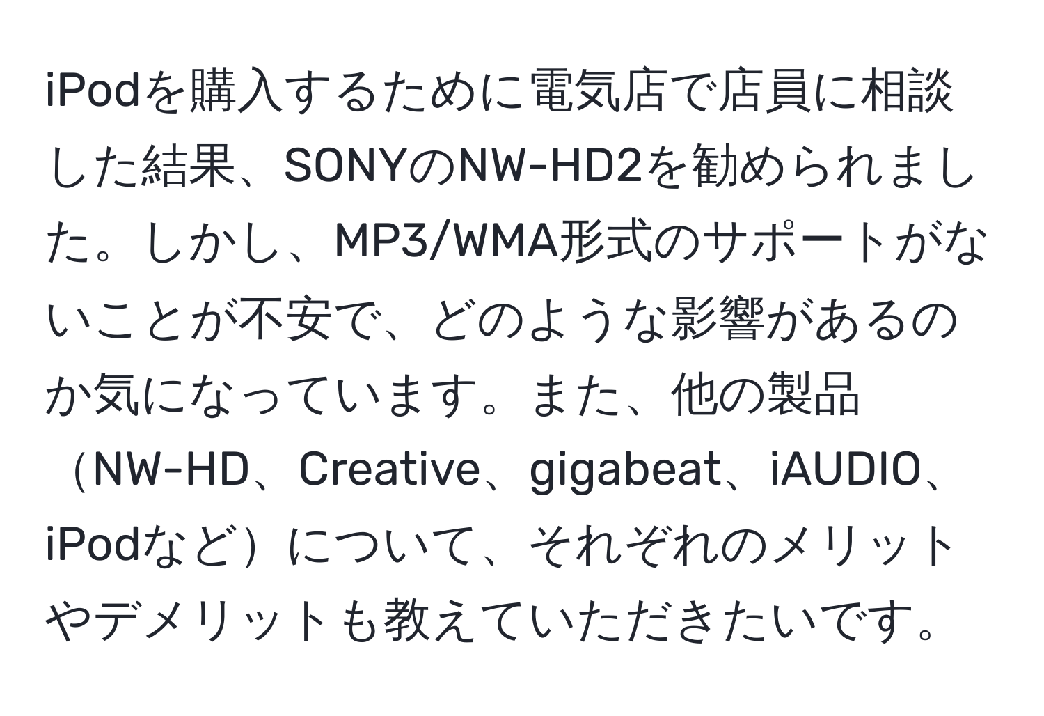 iPodを購入するために電気店で店員に相談した結果、SONYのNW-HD2を勧められました。しかし、MP3/WMA形式のサポートがないことが不安で、どのような影響があるのか気になっています。また、他の製品NW-HD、Creative、gigabeat、iAUDIO、iPodなどについて、それぞれのメリットやデメリットも教えていただきたいです。