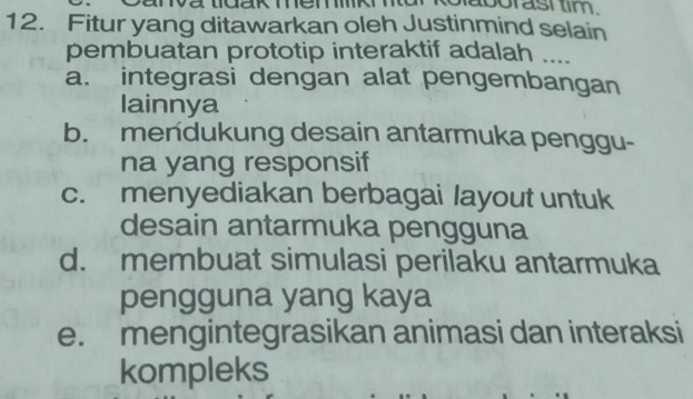 aborast tim .
12. Fitur yang ditawarkan oleh Justinmind selain
pembuatan prototip interaktif adalah ....
a. integrasi dengan alat pengembangan
lainnya
b. mendukung desain antarmuka penggu-
na yang responsif
c. menyediakan berbagai layout untuk
desain antarmuka pengguna
d. membuat simulasi perilaku antarmuka
pengguna yang kaya
e. mengintegrasikan animasi dan interaksi
kompleks