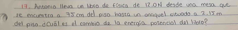 Antonio lleva un libro de fisica de 12, ON desde una mesa que 
se encuentia a 75 cm del plso hasta un anaquel situado a 2. 15 m
del piso dcual es el cambio de la energia potencial del libro?