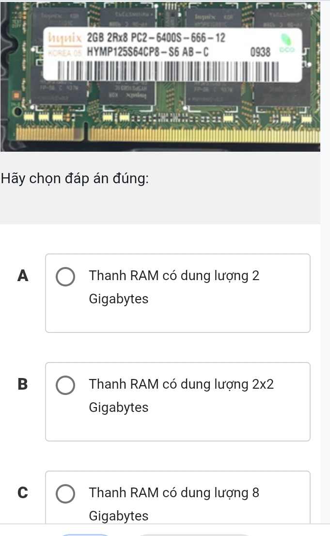 Inguix
hynix 2GB 2Rx8 PC2−6400S-666−12
KOREA 05 HYMP125S64CP8-S6 AB-C 0938 □CO
Hãy chọn đáp án đúng:
A Thanh RAM có dung lượng 2
Gigabytes
B Thanh RAM có dung lượng 2* 2
Gigabytes
C Thanh RAM có dung lượng 8
Gigabytes
