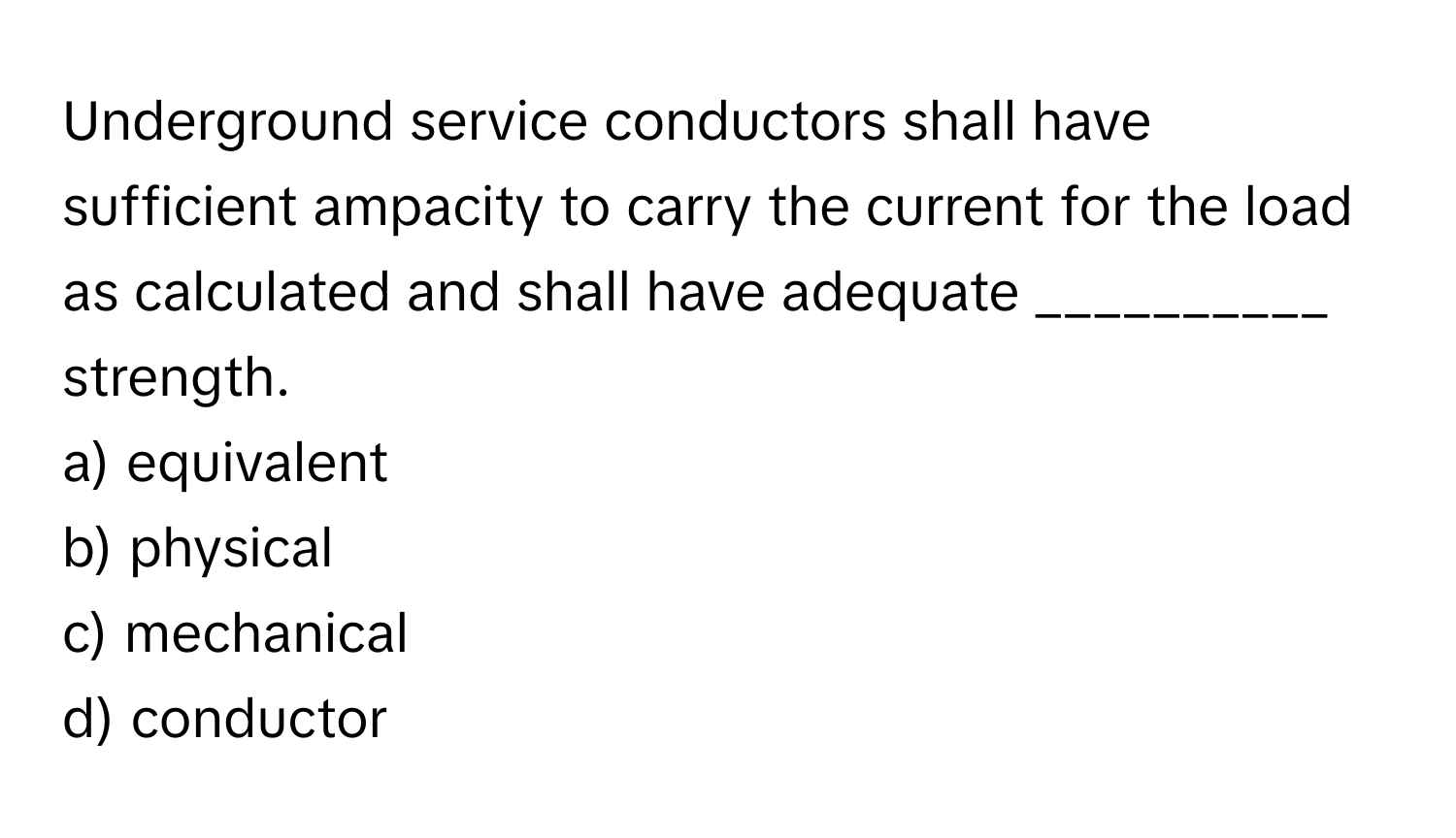 Underground service conductors shall have sufficient ampacity to carry the current for the load as calculated and shall have adequate __________ strength.

a) equivalent
b) physical
c) mechanical
d) conductor