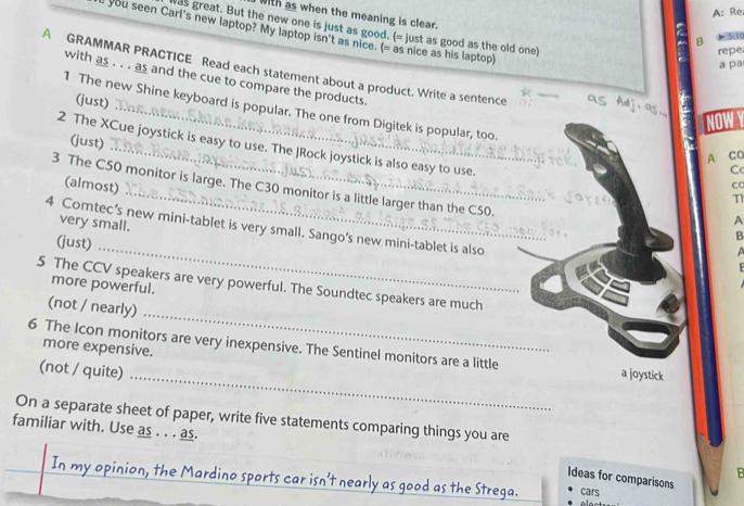 A: Re
I with as when the meaning is clear.
was great. But the new one is just as good. (= just as good as the old one)
you seen Carl's new laptop? My laptop isn't as nice. (= as nice as his laptop)
B 5:10
repe
a pa
A GRAMMAR PRACTICE Read each statement about a product. Write a sentence
with as . . . as and the cue to compare the products.
(just)
_
1 The new Shine keyboard is popular. The one from Digitek is popular, too.
NOWY
(just)
2 The XCue joystick is easy to use. The JRock joystick is also easy to use.
.. ~ A CC
C
(almost)
3 The C50 monitor is large. The C30 monitor is a little larger than the C50.
Th
very small.
A
4 Comtec’s new mini-tablet is very small. Sango’s new mini-tablet is also
(just)_
B

5 The CCV speakers are very powerful. The Soundtec speakers are much
more powerful.
_
(not / nearly)
more expensive.
_
6 The Icon monitors are very inexpensive. The Sentinel monitors are a little a joystick
(not / quite)
On a separate sheet of paper, write five statements comparing things you are
familiar with. Use as . . . as.
B
In my opinion, the Mardino sports car isn't nearly as good as the Strega. cars
Ideas for comparisons