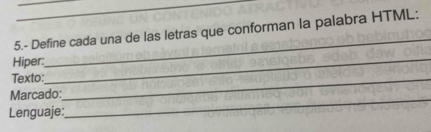 5.- Define cada una de las letras que conforman la palabra HTML: 
Hiper:_ 
_ 
Texto:_ 
Marcado: 
Lenguaje: 
_