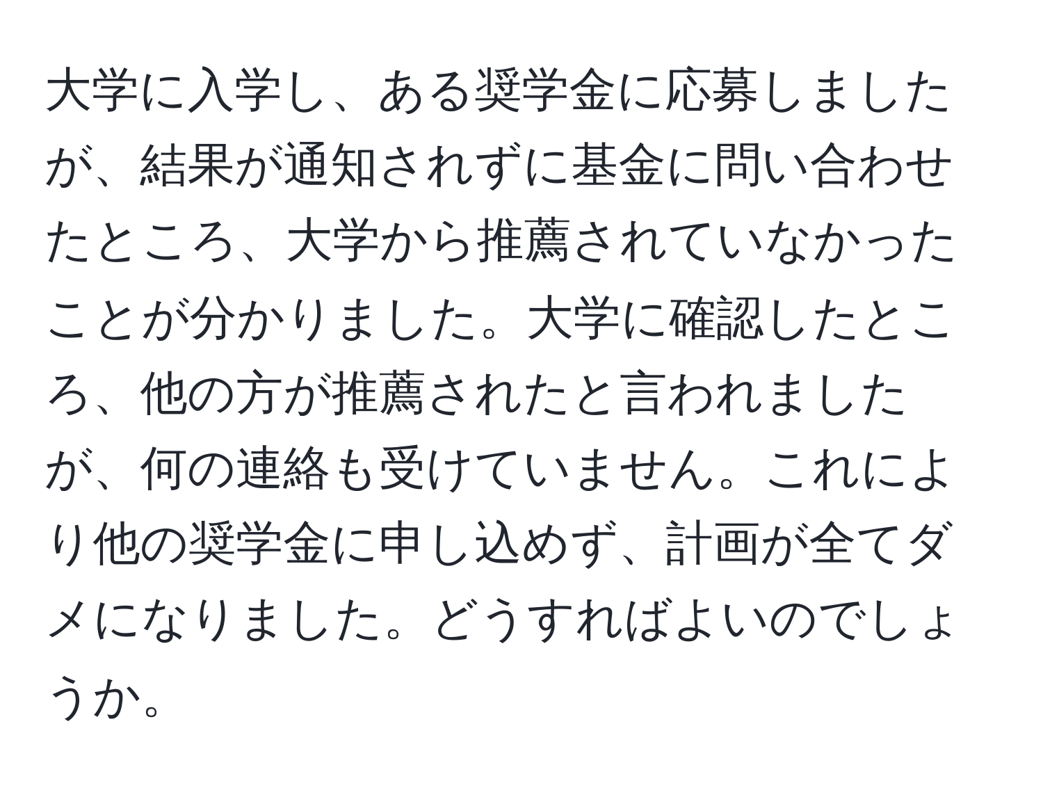 大学に入学し、ある奨学金に応募しましたが、結果が通知されずに基金に問い合わせたところ、大学から推薦されていなかったことが分かりました。大学に確認したところ、他の方が推薦されたと言われましたが、何の連絡も受けていません。これにより他の奨学金に申し込めず、計画が全てダメになりました。どうすればよいのでしょうか。