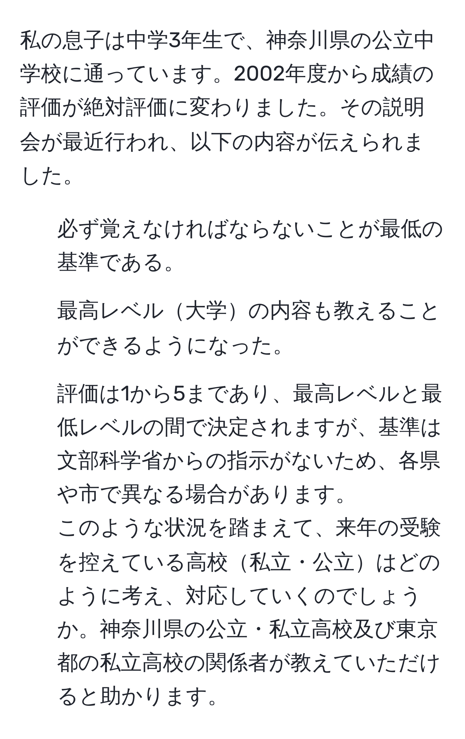 私の息子は中学3年生で、神奈川県の公立中学校に通っています。2002年度から成績の評価が絶対評価に変わりました。その説明会が最近行われ、以下の内容が伝えられました。  
1. 必ず覚えなければならないことが最低の基準である。  
2. 最高レベル大学の内容も教えることができるようになった。  
3. 評価は1から5まであり、最高レベルと最低レベルの間で決定されますが、基準は文部科学省からの指示がないため、各県や市で異なる場合があります。  
このような状況を踏まえて、来年の受験を控えている高校私立・公立はどのように考え、対応していくのでしょうか。神奈川県の公立・私立高校及び東京都の私立高校の関係者が教えていただけると助かります。