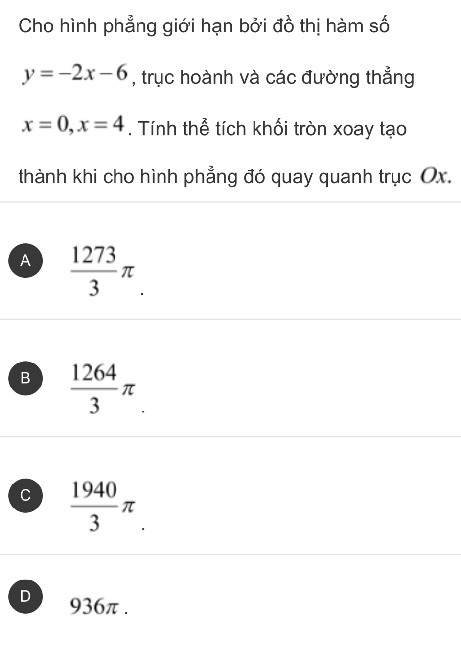 Cho hình phẳng giới hạn bởi đồ thị hàm số
y=-2x-6 , trục hoành và các đường thẳng
x=0, x=4. Tính thể tích khối tròn xoay tạo
thành khi cho hình phẳng đó quay quanh trục Ox.
A  1273/3 π.
B  1264/3 π
C  1940/3 π
D
936π.