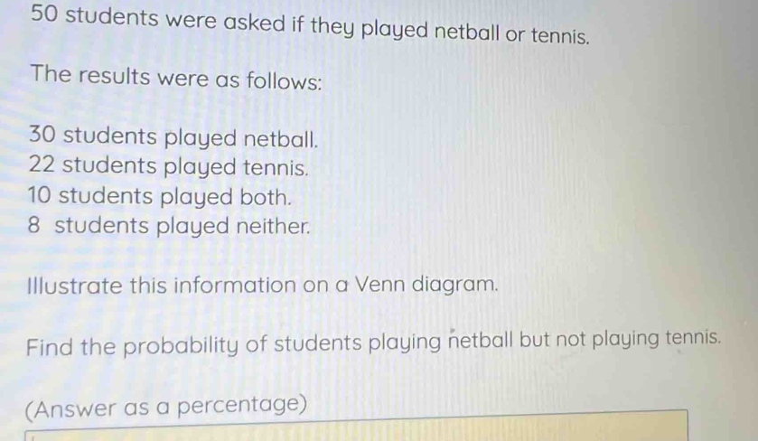 50 students were asked if they played netball or tennis. 
The results were as follows:
30 students played netball.
22 students played tennis.
10 students played both.
8 students played neither. 
Illustrate this information on a Venn diagram. 
Find the probability of students playing netball but not playing tennis. 
(Answer as a percentage)