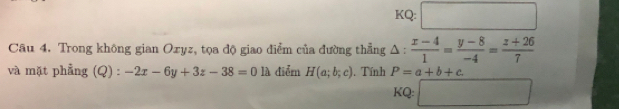 KQ: □ 
Câu 4. Trong không gian Oxyz, tọa độ giao điểm của đường thẳng △ : (x-4)/1 = (y-8)/-4 = (z+26)/7 
và mặt phẳng (Q) : -2x-6y+3z-38=01lambda điểm H(a;b;c). Tính P=a+b+c. 
KQ: □