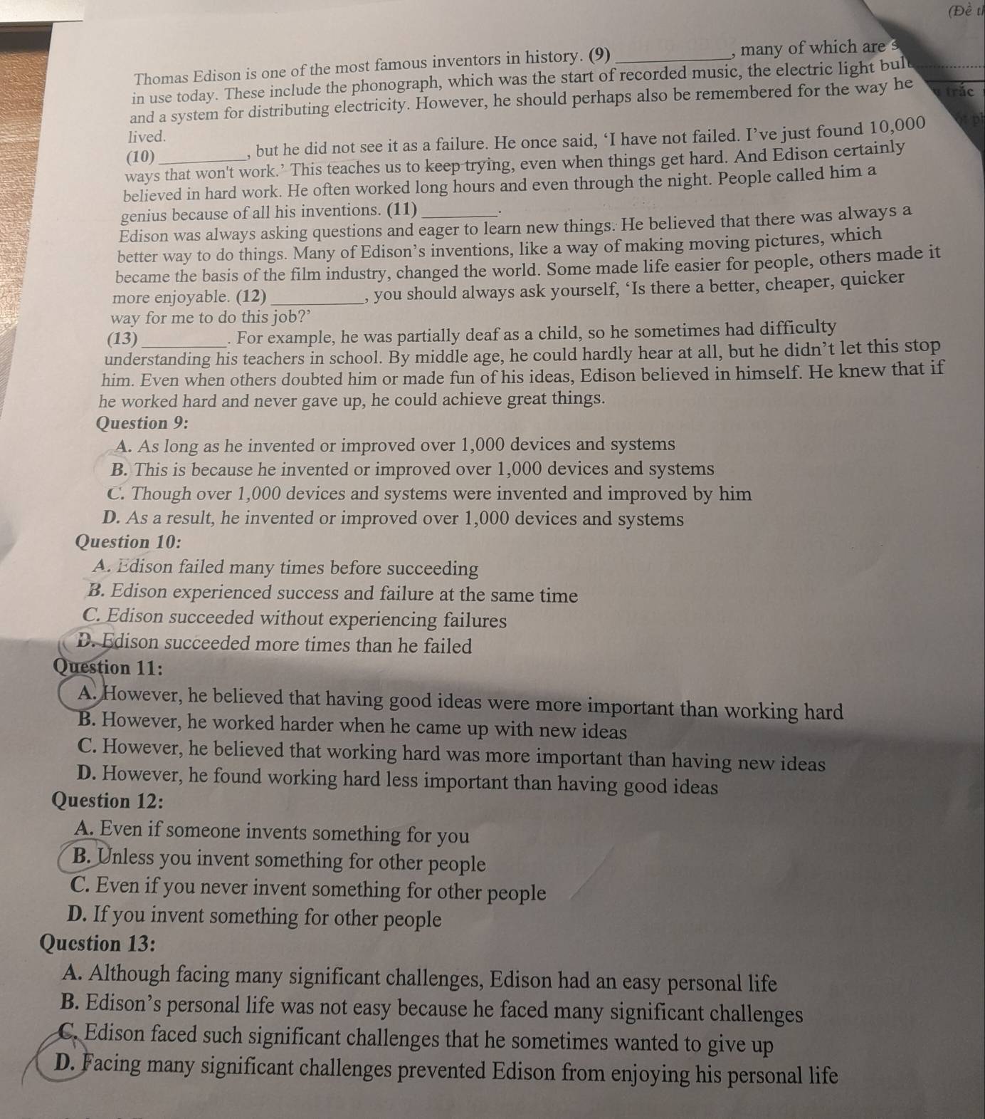 (Đề tỉ
Thomas Edison is one of the most famous inventors in history. (9) _, many of which are s
in use today. These include the phonograph, which was the start of recorded music, the electric light bult
and a system for distributing electricity. However, he should perhaps also be remembered for the way he  trắc
lived.
(10) , but he did not see it as a failure. He once said, ‘I have not failed. I’ve just found 10,000 opl
ways that won't work.’ This teaches us to keep trying, even when things get hard. And Edison certainly
believed in hard work. He often worked long hours and even through the night. People called him a
genius because of all his inventions. (11)
.
Edison was always asking questions and eager to learn new things. He believed that there was always a
better way to do things. Many of Edison’s inventions, like a way of making moving pictures, which
became the basis of the film industry, changed the world. Some made life easier for people, others made it
more enjoyable. (12) _, you should always ask yourself, ‘Is there a better, cheaper, quicker
way for me to do this job?’
(13) . For example, he was partially deaf as a child, so he sometimes had difficulty
understanding his teachers in school. By middle age, he could hardly hear at all, but he didn’t let this stop
him. Even when others doubted him or made fun of his ideas, Edison believed in himself. He knew that if
he worked hard and never gave up, he could achieve great things.
Question 9:
A. As long as he invented or improved over 1,000 devices and systems
B. This is because he invented or improved over 1,000 devices and systems
C. Though over 1,000 devices and systems were invented and improved by him
D. As a result, he invented or improved over 1,000 devices and systems
Question 10:
A. Edison failed many times before succeeding
B. Edison experienced success and failure at the same time
C. Edison succeeded without experiencing failures
D. Edison succeeded more times than he failed
Question 11:
A. However, he believed that having good ideas were more important than working hard
B. However, he worked harder when he came up with new ideas
C. However, he believed that working hard was more important than having new ideas
D. However, he found working hard less important than having good ideas
Question 12:
A. Even if someone invents something for you
B. Unless you invent something for other people
C. Even if you never invent something for other people
D. If you invent something for other people
Qucstion 13:
A. Although facing many significant challenges, Edison had an easy personal life
B. Edison’s personal life was not easy because he faced many significant challenges
C. Edison faced such significant challenges that he sometimes wanted to give up
D. Facing many significant challenges prevented Edison from enjoying his personal life