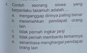 Contoh seorang siswa yang
berperilaku tasamuh adalah....
a. menganggap dirinya paling benar
b. meremehkan pendapat orang
lain
c. tidak pernah ingkar janji
d. tidak pernah membantu temannya
e. senantiasa menghargai pendapat
orang lain