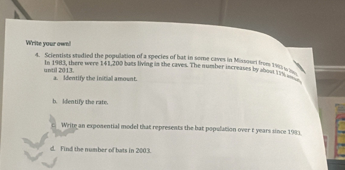 Write your own! 
4. Scientists studied the population of a species of bat in some caves in Missouri from 1983 to 200
In 1983, there were 141,200 bats living in the caves. The number increases by about 11% anesa 
until 2013. 
a. Identify the initial amount. 
b. Identify the rate. 
cWrite an exponential model that represents the bat population over t years since 1983. 
d. Find the number of bats in 2003.