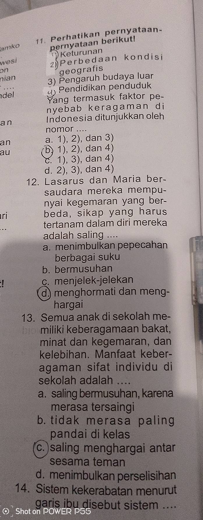 Perhatikan pernyataan-
amko pernyataan berikut!
wesi Keturunan
on
2)Perbedaan kondisi
geografis
nian
3) Pengaruh budaya luar
del () Pendidikan penduduk
. . ·
Yang termasuk faktor pe-
nyebab keragaman di
a n Indonesia ditunjukkan oleh
nomor ....
an
a. 1), 2), dan 3)
au
b) 1), 2), dan 4)
c. 1), 3), dan 4)
d. 2), 3), dan 4)
12. Lasarus dan Maria ber-
saudara mereka mempu-
nyai kegemaran yang ber 
ri beda, sikap yang harus
tertanam dalam diri mereka
adalah saling ....
a. menimbulkan pepecahan
berbagai suku
b. bermusuhan
c. menjelek-jelekan
d) menghormati dan meng-
hargai
13. Semua anak di sekolah me-
miliki keberagamaan bakat,
minat dan kegemaran, dan
kelebihan. Manfaat keber-
agaman sifat individu di
sekolah adalah ....
a. saling bermusuhan, karena
merasa tersaingi
b. tidak merasa paling
pandai di kelas
c.)saling menghargai antar
sesama teman
d. menimbulkan perselisihan
14. Sistem kekerabatan menurut
garis ibu disebut sistem ....
⊙ Shot on POWER P55