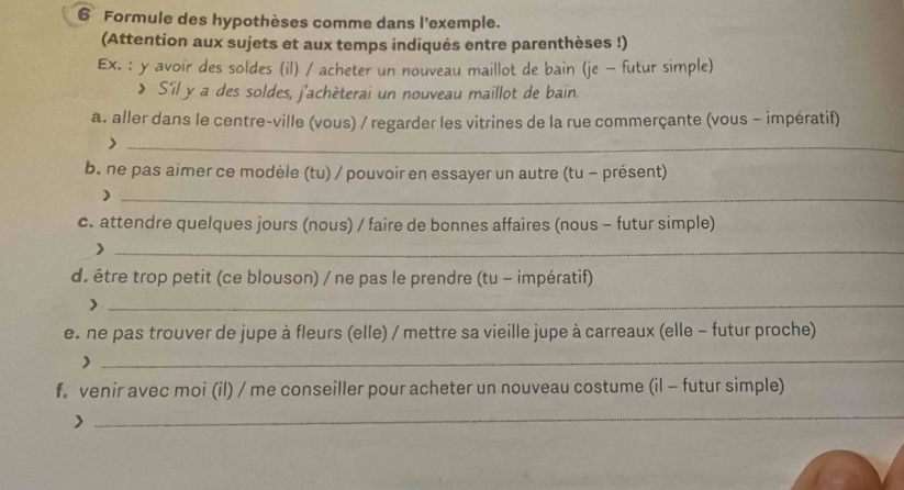 Formule des hypothèses comme dans l'exemple. 
(Attention aux sujets et aux temps indiqués entre parenthèses !) 
Ex. : y avoir des soldes (il) / acheter un nouveau maillot de bain (je - futur simple) 
> S'il y a des soldes, j'achèterai un nouveau maillot de bain. 
a. aller dans le centre-ville (vous) / regarder les vitrines de la rue commerçante (vous - impératif) 
_> 
b. ne pas aimer ce modèle (tu) / pouvoir en essayer un autre (tu - présent) 
_) 
c. attendre quelques jours (nous) / faire de bonnes affaires (nous - futur simple) 
_) 
de être trop petit (ce blouson) / ne pas le prendre (tu - impératif) 
_> 
e. ne pas trouver de jupe à fleurs (elle) / mettre sa vieille jupe à carreaux (elle - futur proche) 
_) 
f. venir avec moi (il) / me conseiller pour acheter un nouveau costume (il - futur simple) 
> 
_