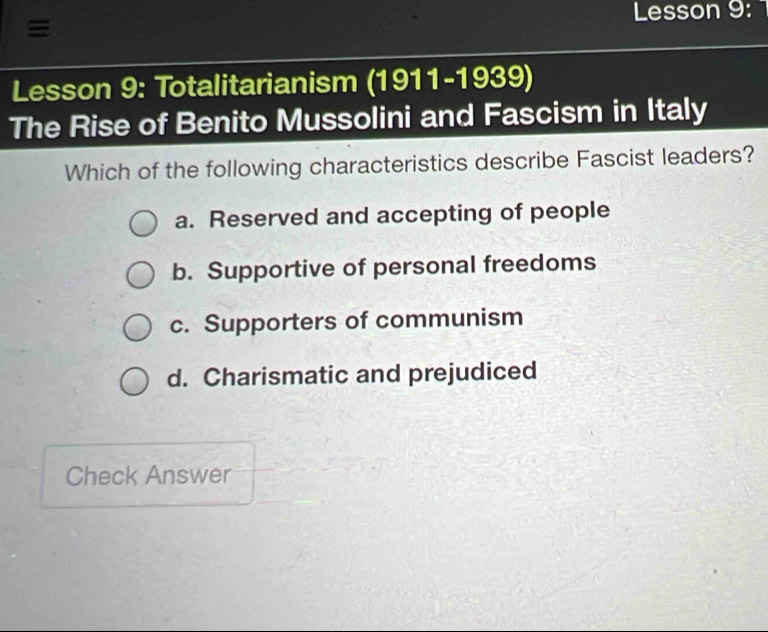 Lesson 9:
≡
Lesson 9: Totalitarianism (1911-1939)
The Rise of Benito Mussolini and Fascism in Italy
Which of the following characteristics describe Fascist leaders?
a. Reserved and accepting of people
b. Supportive of personal freedoms
c. Supporters of communism
d. Charismatic and prejudiced
Check Answer