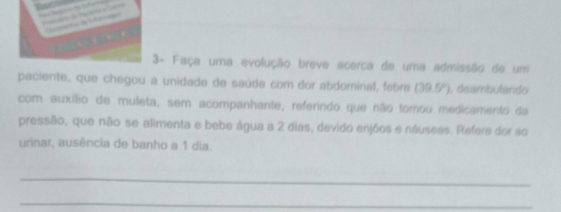 3- Faça uma evolução breve acerca de uma admissão de um 
paciente, que chegou a unidade de saúde com dor abdominal, febre (39.5°). deambulando 
com auxílio de muleta, sem acompanhante, referindo que não tomou medicamento da 
pressão, que não se alimenta e bebe água a 2 dias, devido enjõos e náuseas. Refere dor so 
urinar, ausência de banho a 1 dia. 
_ 
_