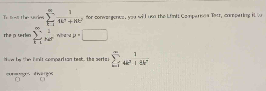 To test the series sumlimits _(k=1)^(∈fty) 1/4k^2+8k^7  for convergence, you will use the Limit Comparison Test, comparing it to 
the p series sumlimits _(k=1)^(∈fty) 1/8k^p  where p=□
Now by the limit comparison test, the series sumlimits _(k=1)^(∈fty) 1/4k^2+8k^7 
converges diverges