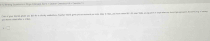 er 4. Writing Equiaitions in Stope-Intercept Form > Section Exercises 46 - Exenose 56
One of your trients gives you $3D for a charity waikathon Another trend gives you an ansun pa mi. Ahe tmis, you twe sawd $1150 sat. Werte an eqpuation in slope-inercept form that represents the amount y of money
you have cassed altar a mass.
x=□