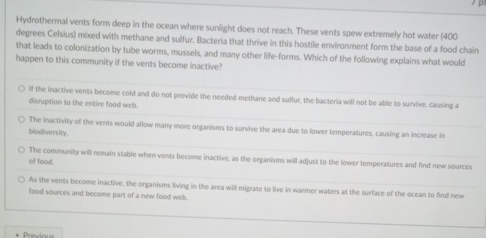 Hydrothermal vents form deep in the ocean where sunlight does not reach. These vents spew extremely hot water (400
degrees Celsius) mixed with methane and sulfur. Bacteria that thrive in this hostile environment form the base of a food chain
that leads to colonization by tube worms, mussels, and many other life-forms. Which of the following explains what would
happen to this community if the vents become inactive?
If the inactive vents become cold and do not provide the needed methane and sulfur, the bacteria will not be able to survive, causing a
disruption to the entire food web.
The inactivity of the vents would allow many more organisms to survive the area due to lower temperatures, causing an increase in
biodiversity.
The community will remain stable when vents become inactive, as the organisms will adjust to the lower temperatures and find new sources
of food.
As the vents become inactive, the organisms living in the area will migrate to live in warmer waters at the surface of the ocean to find new
food sources and become part of a new food web.
Previou